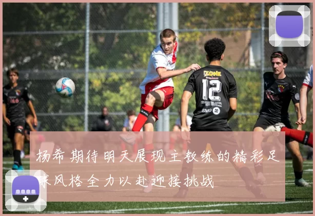 杨希期待明天展现主教练的精彩足球风格全力以赴迎接挑战