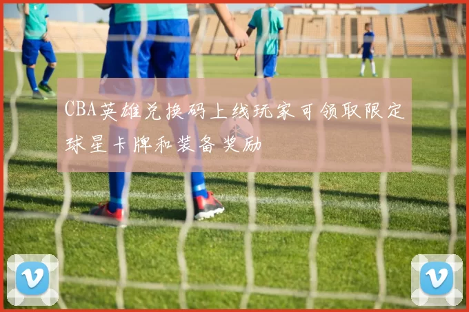 CBA英雄兑换码上线玩家可领取限定球星卡牌和装备奖励