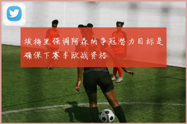 埃梅里强调阿森纳争冠潜力目标是确保下赛季欧战资格