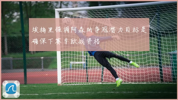 埃梅里强调阿森纳争冠潜力目标是确保下赛季欧战资格