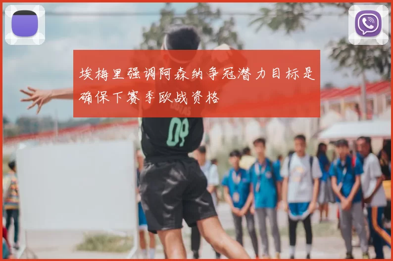 埃梅里强调阿森纳争冠潜力目标是确保下赛季欧战资格
