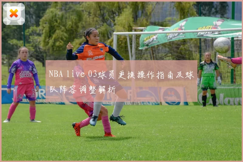 NBA live 03球员更换操作指南及球队阵容调整解析