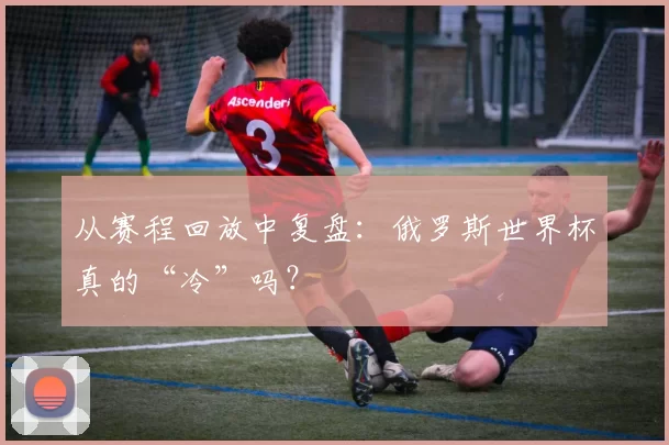 从赛程回放中复盘：俄罗斯世界杯真的“冷”吗？