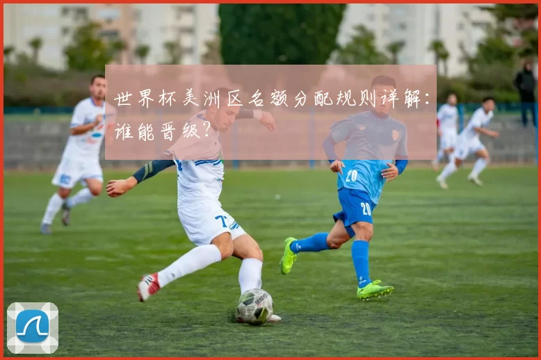 世界杯美洲区名额分配规则详解：谁能晋级？