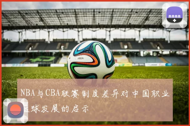 NBA与CBA联赛制度差异对中国职业篮球发展的启示