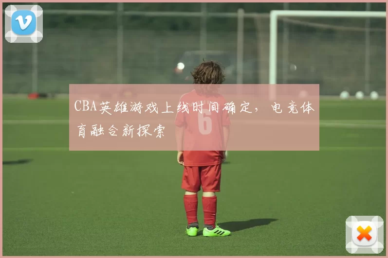 CBA英雄游戏上线时间确定,电竞体育融合新探索