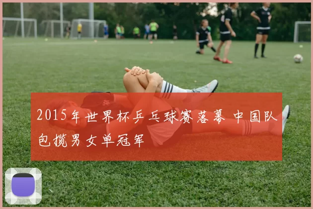 2015年世界杯乒乓球赛落幕 中国队包揽男女单冠军