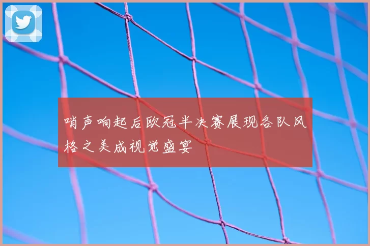 哨声响起后欧冠半决赛展现各队风格之美成视觉盛宴