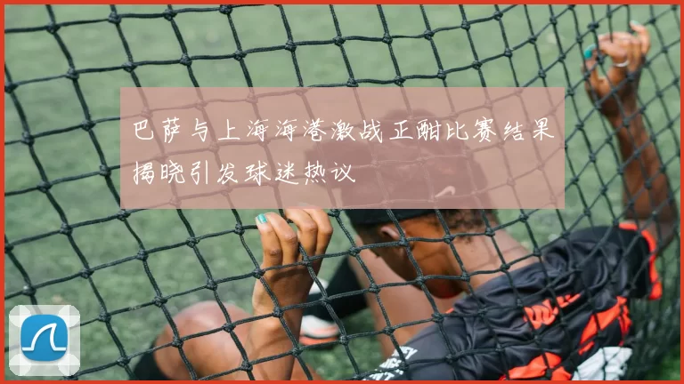 巴萨与上海海港激战正酣比赛结果揭晓引发球迷热议