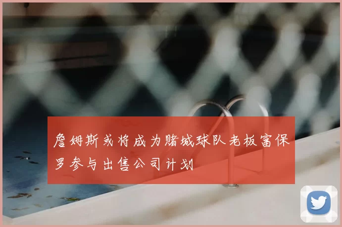 詹姆斯或将成为赌城球队老板富保罗参与出售公司计划