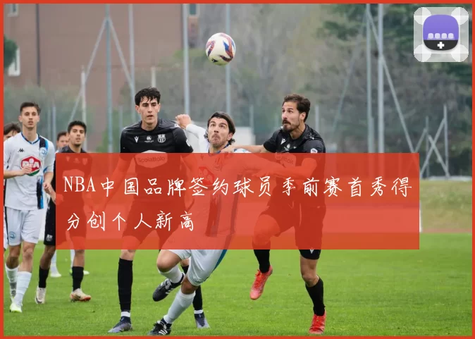 NBA中国品牌签约球员季前赛首秀得分创个人新高