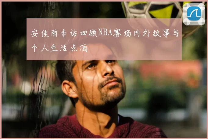 安佳丽专访回顾NBA赛场内外故事与个人生活点滴