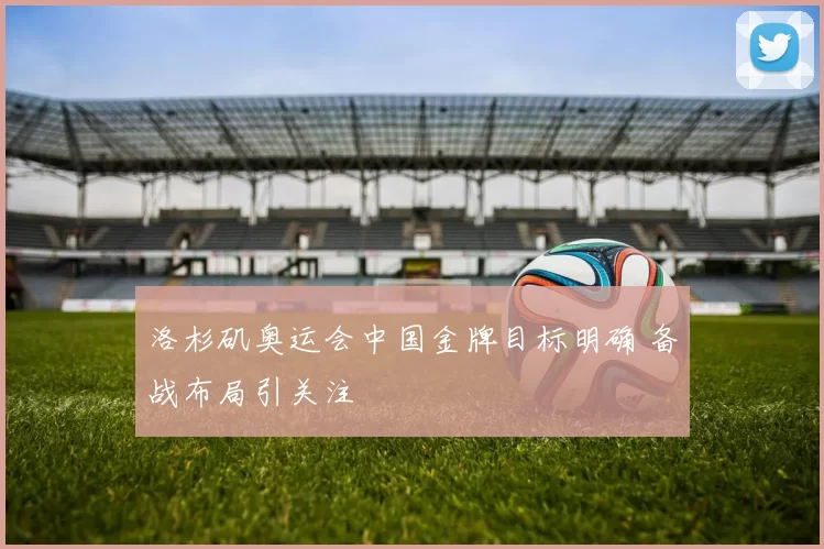 洛杉矶奥运会中国金牌目标明确 备战布局引关注
