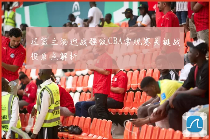 辽篮主场迎战强敌CBA常规赛关键战役看点解析