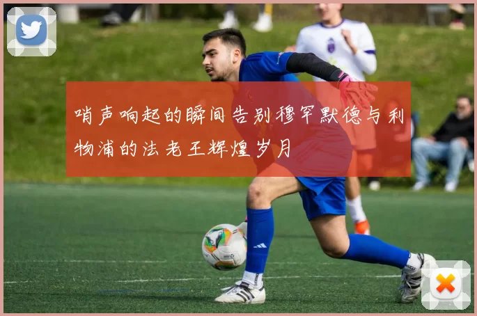 哨声响起的瞬间告别穆罕默德与利物浦的法老王辉煌岁月