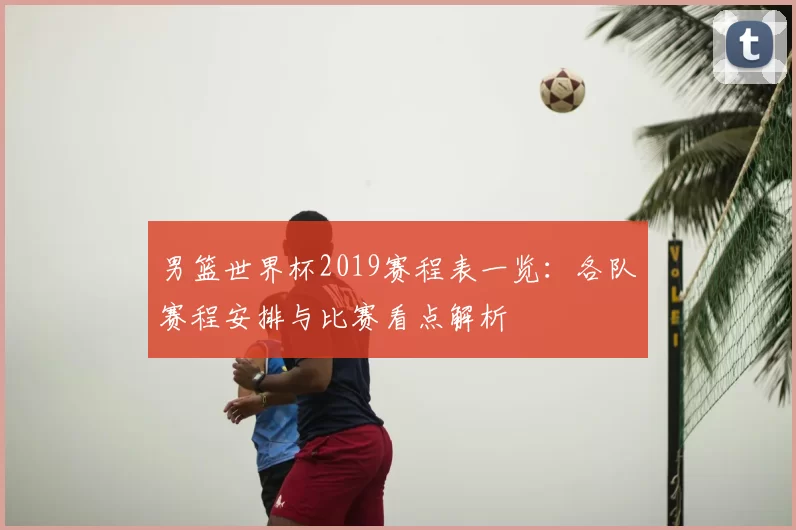男篮世界杯2019赛程表一览:各队赛程安排与比赛看点解析