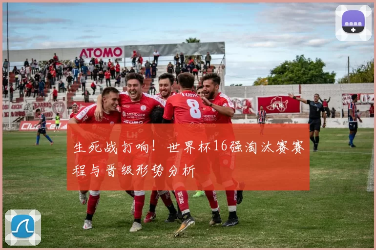 生死战打响!世界杯16强淘汰赛赛程与晋级形势分析