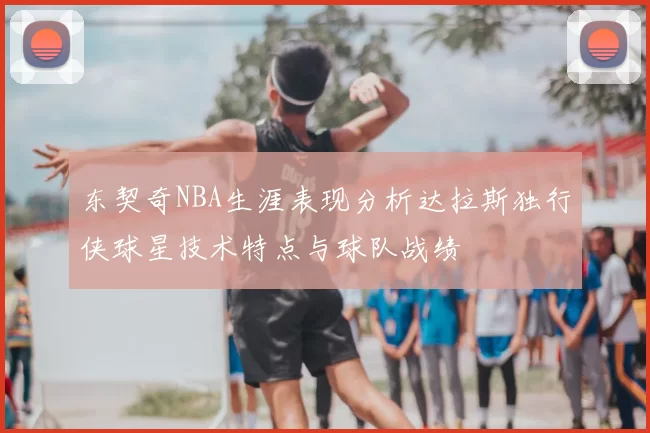 东契奇NBA生涯表现分析达拉斯独行侠球星技术特点与球队战绩