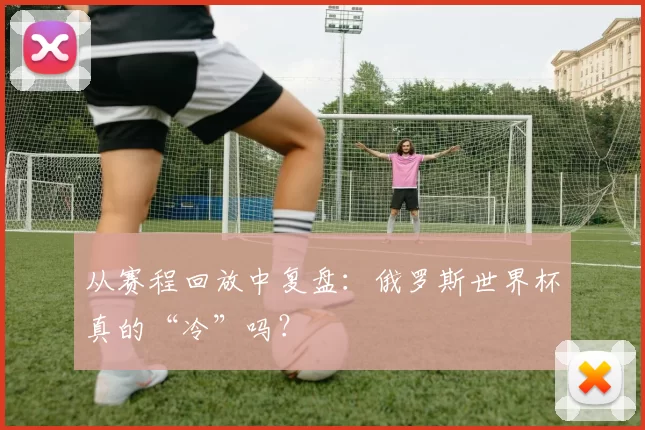 从赛程回放中复盘:俄罗斯世界杯真的“冷”吗?