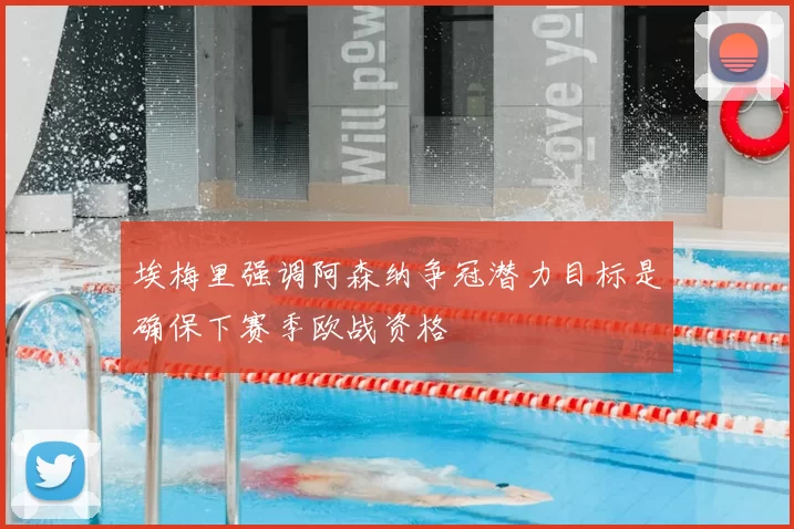 埃梅里强调阿森纳争冠潜力目标是确保下赛季欧战资格