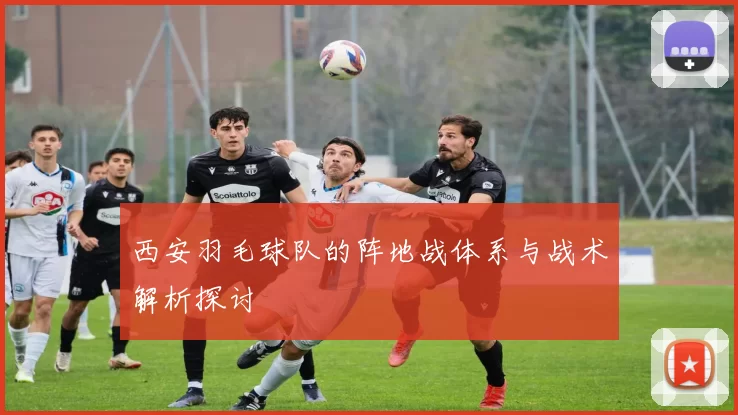 西安羽毛球队的阵地战体系与战术解析探讨