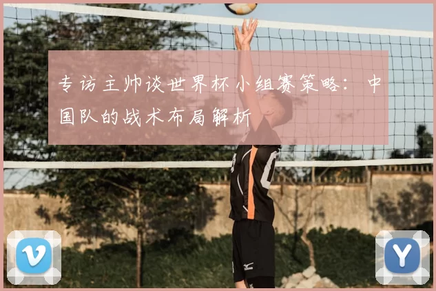 专访主帅谈世界杯小组赛策略：中国队的战术布局解析