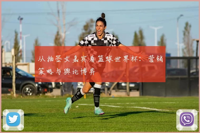 从抽签女嘉宾看篮球世界杯：营销策略与舆论博弈