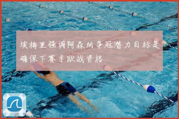 埃梅里强调阿森纳争冠潜力目标是确保下赛季欧战资格