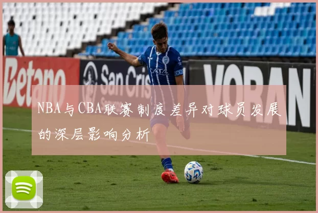 NBA与CBA联赛制度差异对球员发展的深层影响分析