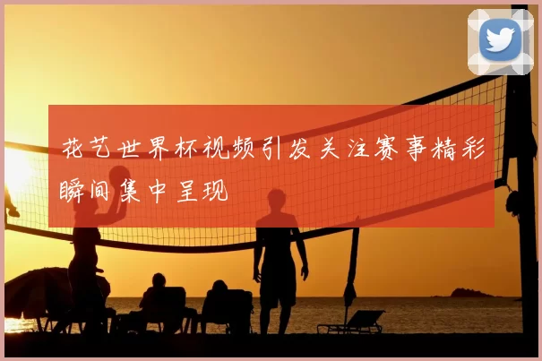 花艺世界杯视频引发关注赛事精彩瞬间集中呈现