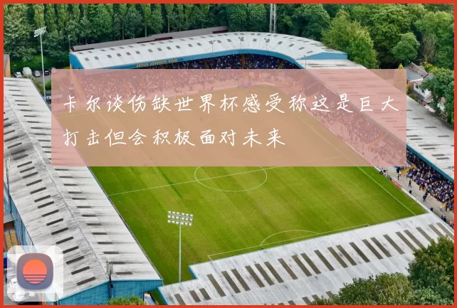 卡尔谈伤缺世界杯感受称这是巨大打击但会积极面对未来