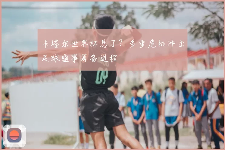 卡塔尔世界杯悬了？多重危机冲击足球盛事筹备进程