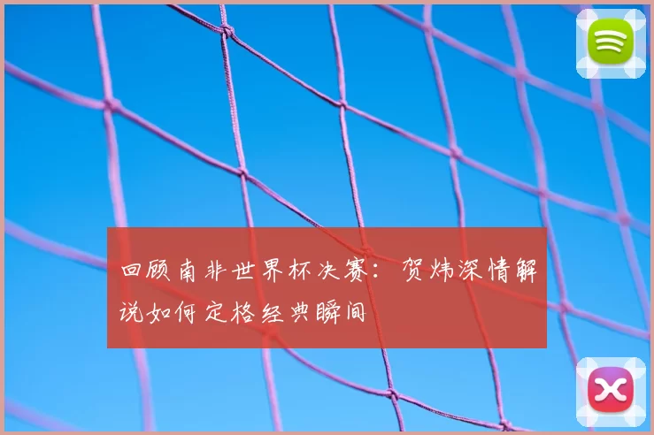 回顾南非世界杯决赛：贺炜深情解说如何定格经典瞬间