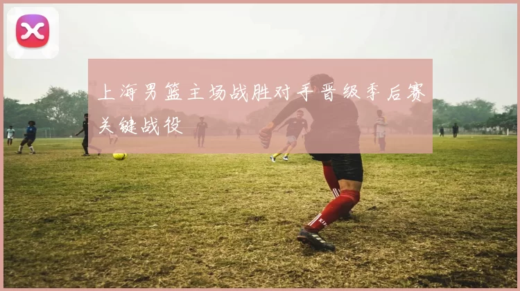 上海男篮主场战胜对手晋级季后赛关键战役