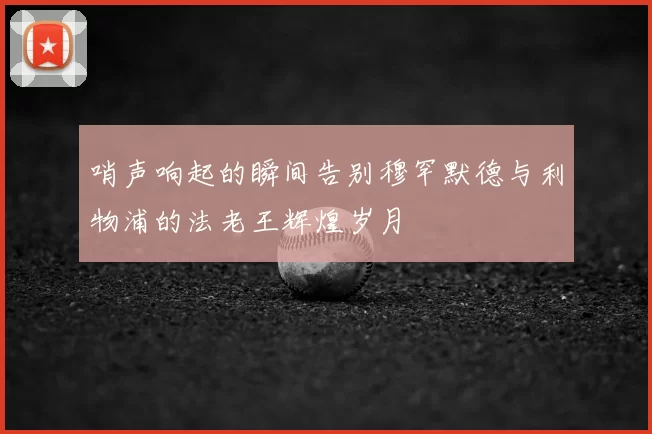 哨声响起的瞬间告别穆罕默德与利物浦的法老王辉煌岁月