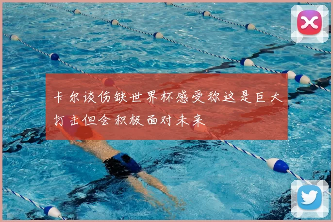 卡尔谈伤缺世界杯感受称这是巨大打击但会积极面对未来