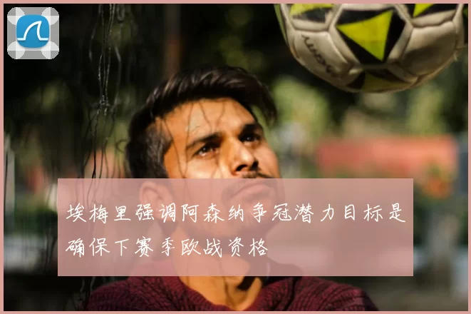 埃梅里强调阿森纳争冠潜力目标是确保下赛季欧战资格