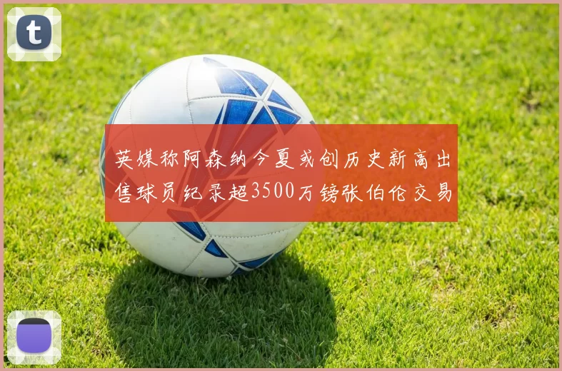 英媒称阿森纳今夏或创历史新高出售球员纪录超3500万镑张伯伦交易