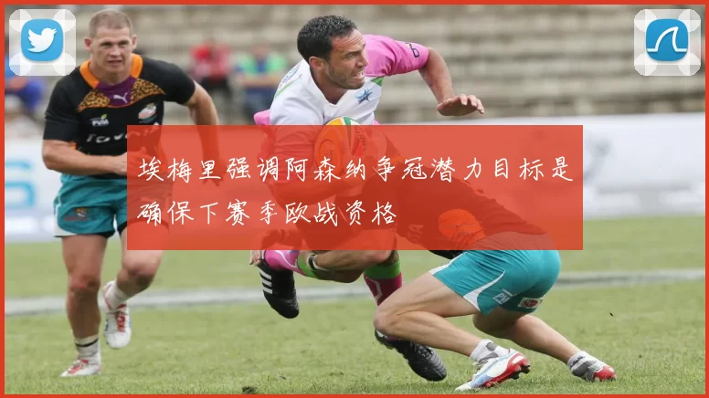 埃梅里强调阿森纳争冠潜力目标是确保下赛季欧战资格