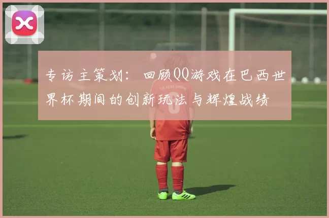 专访主策划：回顾QQ游戏在巴西世界杯期间的创新玩法与辉煌战绩