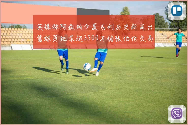 英媒称阿森纳今夏或创历史新高出售球员纪录超3500万镑张伯伦交易