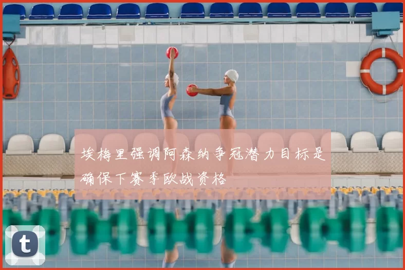 埃梅里强调阿森纳争冠潜力目标是确保下赛季欧战资格