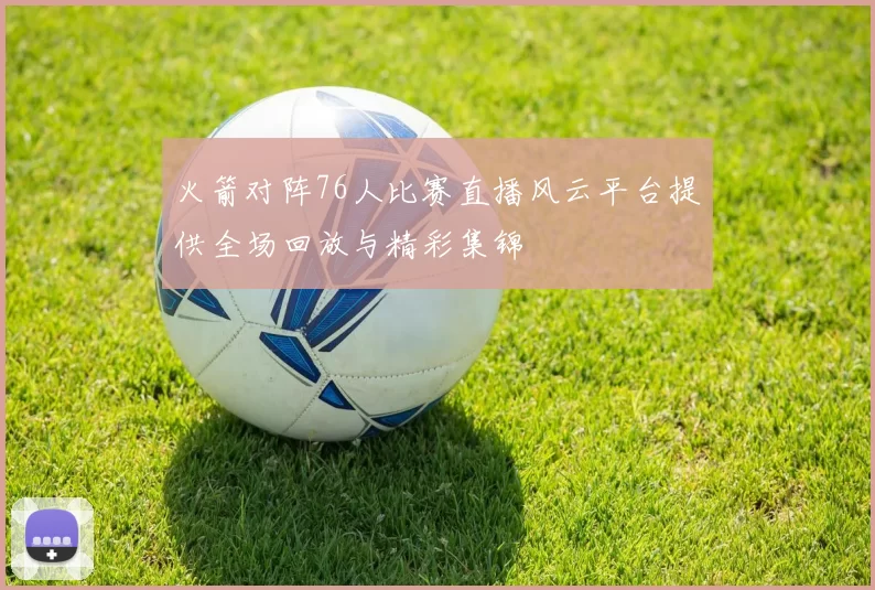 火箭对阵76人比赛直播风云平台提供全场回放与精彩集锦