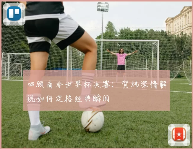 回顾南非世界杯决赛：贺炜深情解说如何定格经典瞬间
