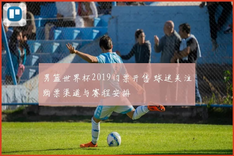 男篮世界杯2019门票开售 球迷关注购票渠道与赛程安排