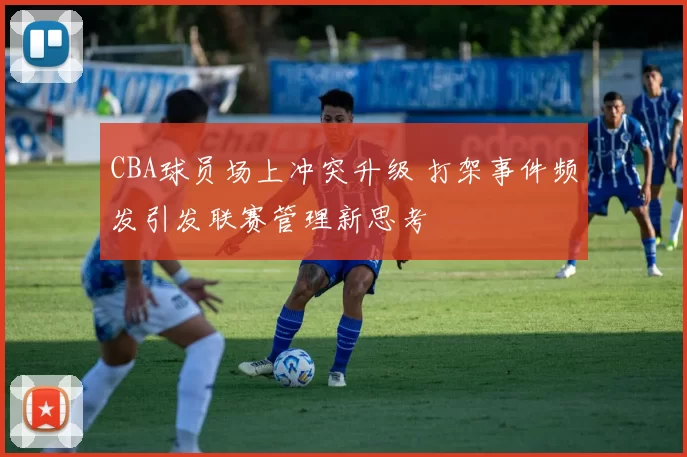CBA球员场上冲突升级 打架事件频发引发联赛管理新思考
