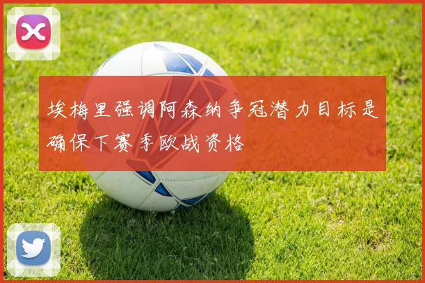 埃梅里强调阿森纳争冠潜力目标是确保下赛季欧战资格