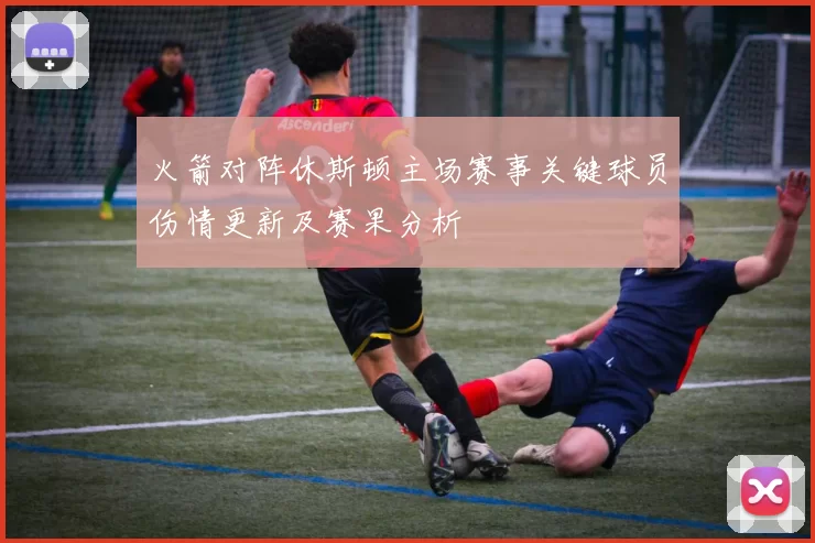 火箭对阵休斯顿主场赛事关键球员伤情更新及赛果分析