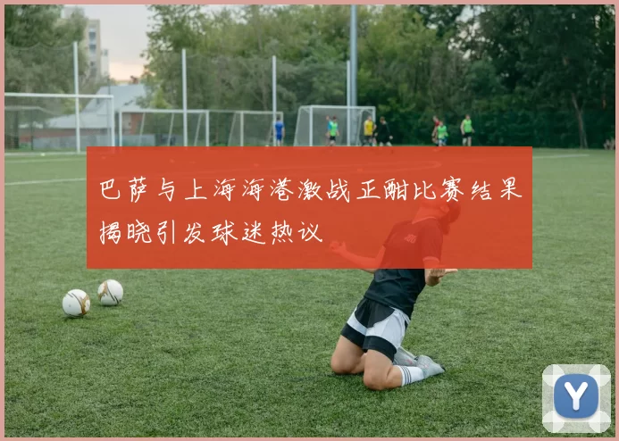 巴萨与上海海港激战正酣比赛结果揭晓引发球迷热议