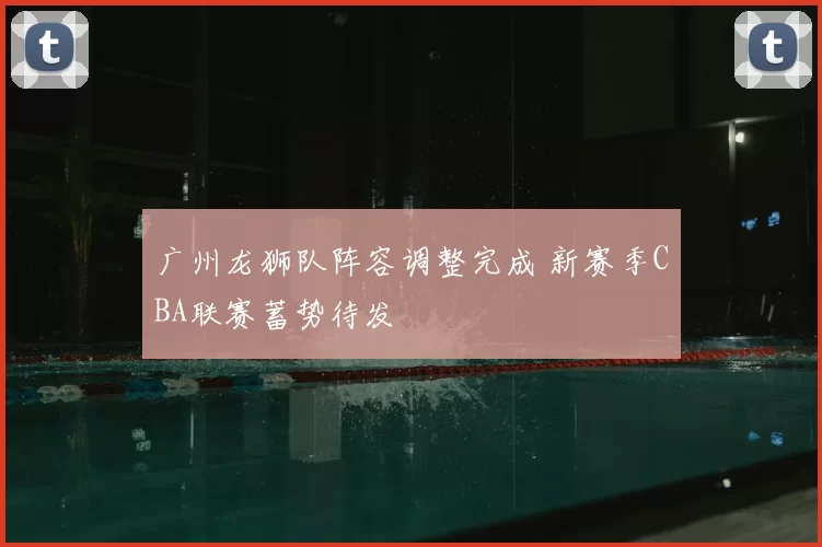 广州龙狮队阵容调整完成 新赛季CBA联赛蓄势待发